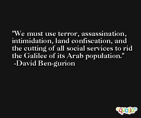 We must use terror, assassination, intimidation, land confiscation, and the cutting of all social services to rid the Galilee of its Arab population. -David Ben-gurion