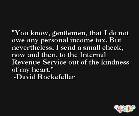 You know, gentlemen, that I do not owe any personal income tax. But nevertheless, I send a small check, now and then, to the Internal Revenue Service out of the kindness of my heart. -David Rockefeller