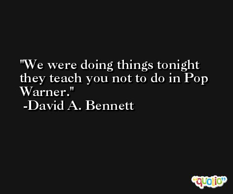 We were doing things tonight they teach you not to do in Pop Warner. -David A. Bennett