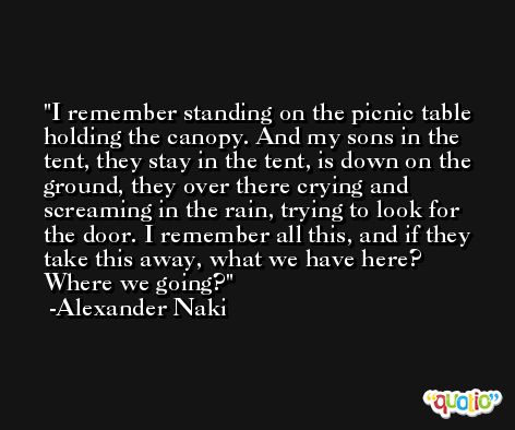I remember standing on the picnic table holding the canopy. And my sons in the tent, they stay in the tent, is down on the ground, they over there crying and screaming in the rain, trying to look for the door. I remember all this, and if they take this away, what we have here? Where we going? -Alexander Naki