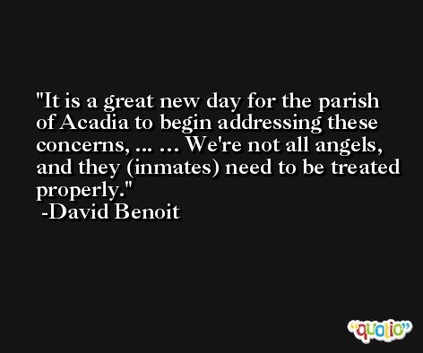 It is a great new day for the parish of Acadia to begin addressing these concerns, ... … We're not all angels, and they (inmates) need to be treated properly. -David Benoit