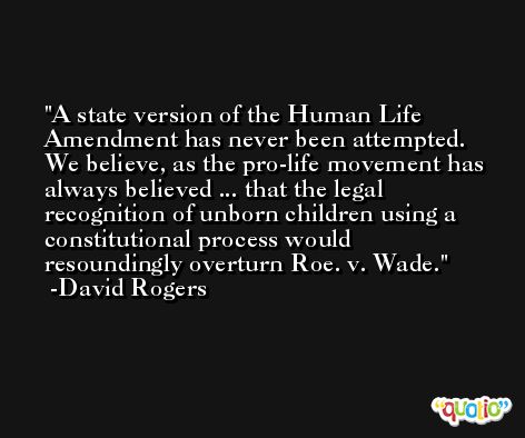 A state version of the Human Life Amendment has never been attempted. We believe, as the pro-life movement has always believed ... that the legal recognition of unborn children using a constitutional process would resoundingly overturn Roe. v. Wade. -David Rogers