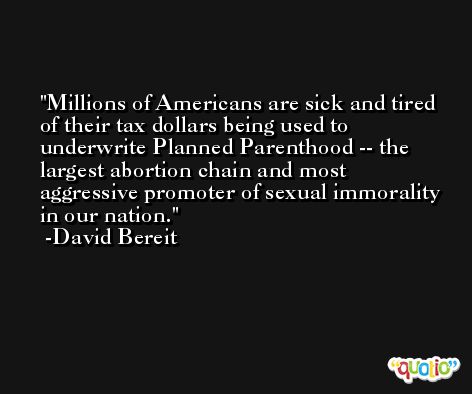 Millions of Americans are sick and tired of their tax dollars being used to underwrite Planned Parenthood -- the largest abortion chain and most aggressive promoter of sexual immorality in our nation. -David Bereit