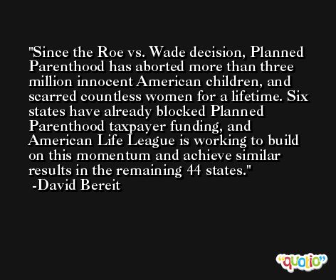 Since the Roe vs. Wade decision, Planned Parenthood has aborted more than three million innocent American children, and scarred countless women for a lifetime. Six states have already blocked Planned Parenthood taxpayer funding, and American Life League is working to build on this momentum and achieve similar results in the remaining 44 states. -David Bereit
