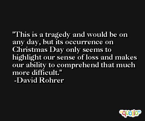 This is a tragedy and would be on any day, but its occurrence on Christmas Day only seems to highlight our sense of loss and makes our ability to comprehend that much more difficult. -David Rohrer