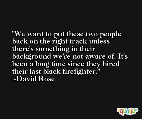 We want to put these two people back on the right track unless there's something in their background we're not aware of. It's been a long time since they hired their last black firefighter. -David Rose