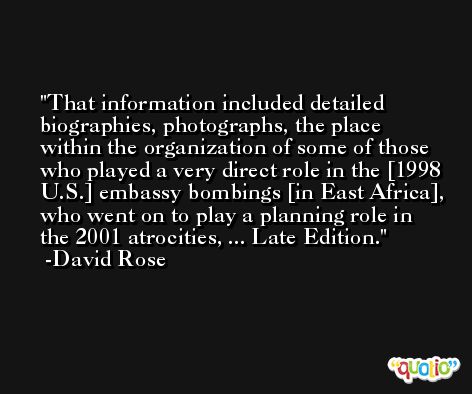 That information included detailed biographies, photographs, the place within the organization of some of those who played a very direct role in the [1998 U.S.] embassy bombings [in East Africa], who went on to play a planning role in the 2001 atrocities, ... Late Edition. -David Rose