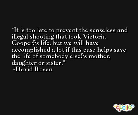 It is too late to prevent the senseless and illegal shooting that took Victoria Cooper?s life, but we will have accomplished a lot if this case helps save the life of somebody else?s mother, daughter or sister. -David Rosen