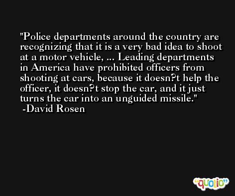 Police departments around the country are recognizing that it is a very bad idea to shoot at a motor vehicle, ... Leading departments in America have prohibited officers from shooting at cars, because it doesn?t help the officer, it doesn?t stop the car, and it just turns the car into an unguided missile. -David Rosen