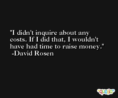 I didn't inquire about any costs. If I did that, I wouldn't have had time to raise money. -David Rosen