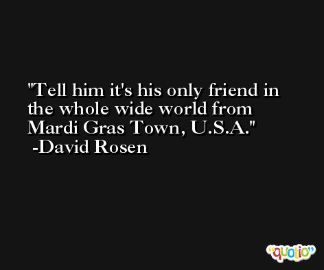 Tell him it's his only friend in the whole wide world from Mardi Gras Town, U.S.A. -David Rosen