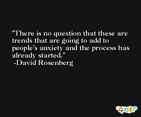 There is no question that these are trends that are going to add to people's anxiety and the process has already started. -David Rosenberg
