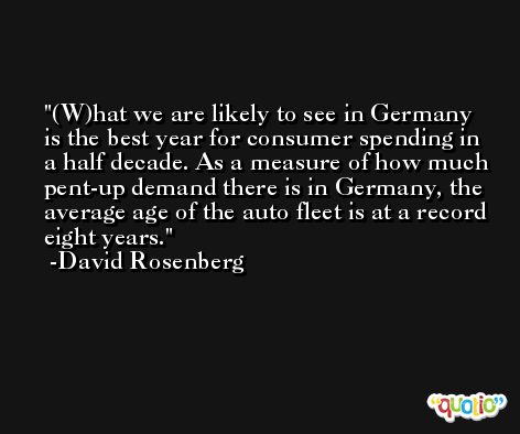 (W)hat we are likely to see in Germany is the best year for consumer spending in a half decade. As a measure of how much pent-up demand there is in Germany, the average age of the auto fleet is at a record eight years. -David Rosenberg