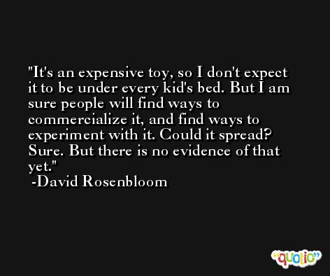 It's an expensive toy, so I don't expect it to be under every kid's bed. But I am sure people will find ways to commercialize it, and find ways to experiment with it. Could it spread? Sure. But there is no evidence of that yet. -David Rosenbloom