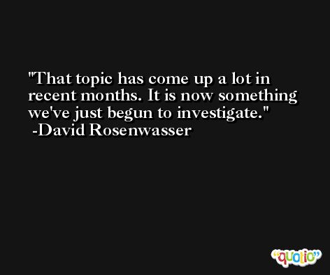 That topic has come up a lot in recent months. It is now something we've just begun to investigate. -David Rosenwasser