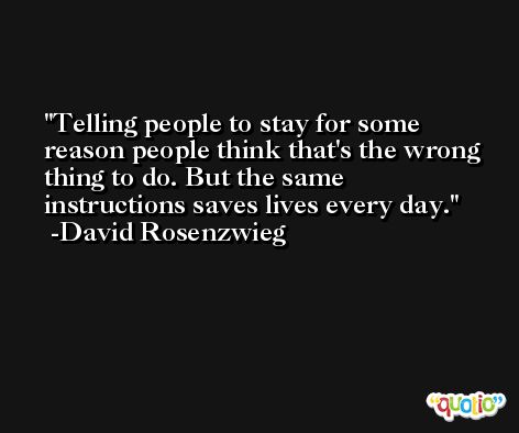 Telling people to stay for some reason people think that's the wrong thing to do. But the same instructions saves lives every day. -David Rosenzwieg
