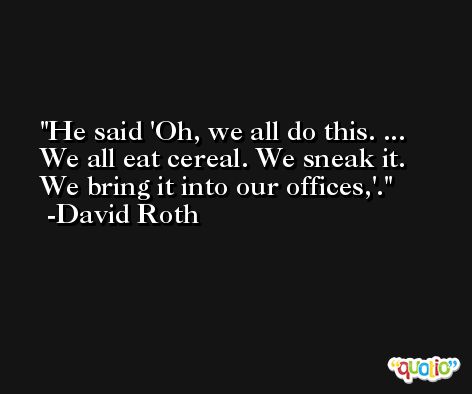 He said 'Oh, we all do this. ... We all eat cereal. We sneak it. We bring it into our offices,'. -David Roth
