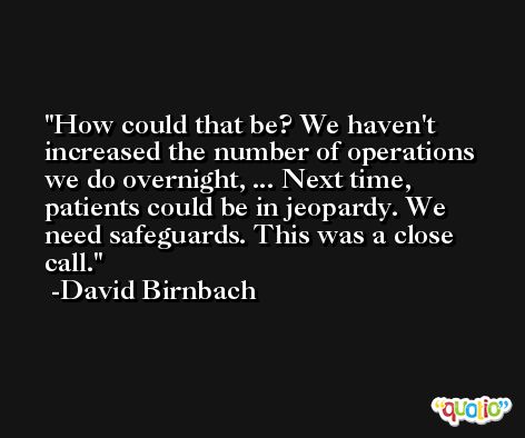 How could that be? We haven't increased the number of operations we do overnight, ... Next time, patients could be in jeopardy. We need safeguards. This was a close call. -David Birnbach