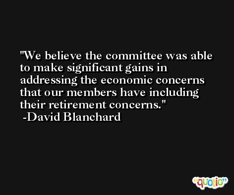 We believe the committee was able to make significant gains in addressing the economic concerns that our members have including their retirement concerns. -David Blanchard