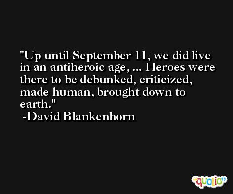 Up until September 11, we did live in an antiheroic age, ... Heroes were there to be debunked, criticized, made human, brought down to earth. -David Blankenhorn