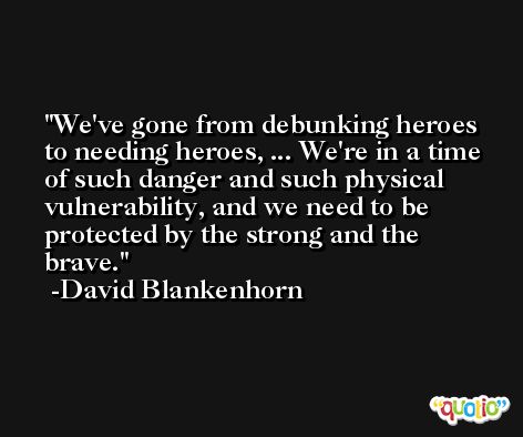 We've gone from debunking heroes to needing heroes, ... We're in a time of such danger and such physical vulnerability, and we need to be protected by the strong and the brave. -David Blankenhorn