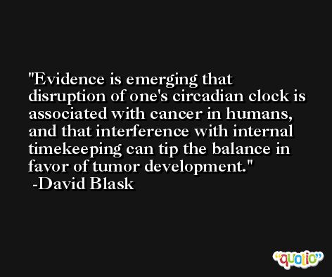 Evidence is emerging that disruption of one's circadian clock is associated with cancer in humans, and that interference with internal timekeeping can tip the balance in favor of tumor development. -David Blask