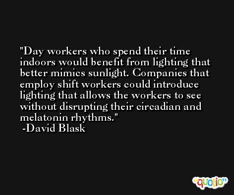 Day workers who spend their time indoors would benefit from lighting that better mimics sunlight. Companies that employ shift workers could introduce lighting that allows the workers to see without disrupting their circadian and melatonin rhythms. -David Blask
