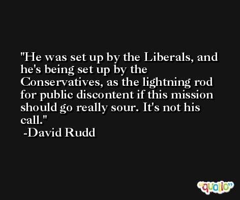 He was set up by the Liberals, and he's being set up by the Conservatives, as the lightning rod for public discontent if this mission should go really sour. It's not his call. -David Rudd