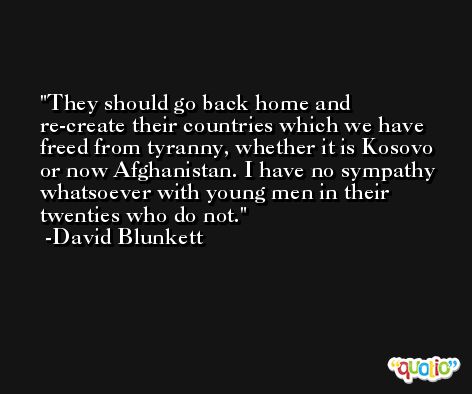 They should go back home and re-create their countries which we have freed from tyranny, whether it is Kosovo or now Afghanistan. I have no sympathy whatsoever with young men in their twenties who do not. -David Blunkett