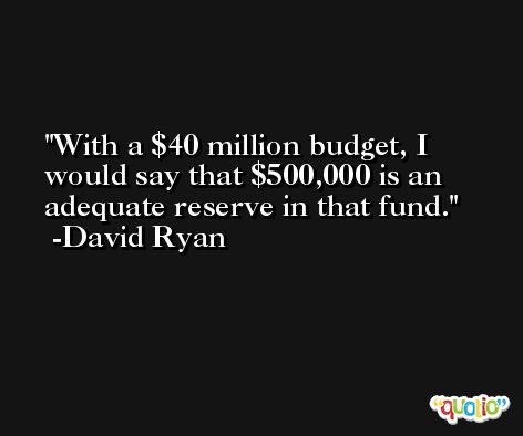 With a $40 million budget, I would say that $500,000 is an adequate reserve in that fund. -David Ryan