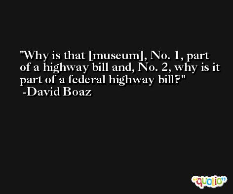Why is that [museum], No. 1, part of a highway bill and, No. 2, why is it part of a federal highway bill? -David Boaz