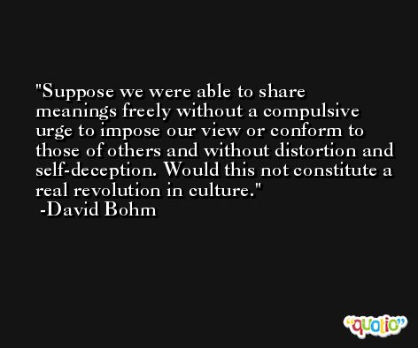 Suppose we were able to share meanings freely without a compulsive urge to impose our view or conform to those of others and without distortion and self-deception. Would this not constitute a real revolution in culture. -David Bohm