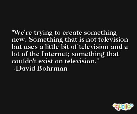 We're trying to create something new. Something that is not television but uses a little bit of television and a lot of the Internet; something that couldn't exist on television. -David Bohrman