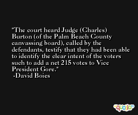 The court heard Judge (Charles) Burton (of the Palm Beach County canvassing board), called by the defendants, testify that they had been able to identify the clear intent of the voters such to add a net 215 votes to Vice President Gore. -David Boies