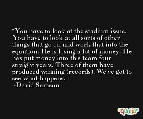 You have to look at the stadium issue. You have to look at all sorts of other things that go on and work that into the equation. He is losing a lot of money. He has put money into this team four straight years. Three of them have produced winning (records). We've got to see what happens. -David Samson