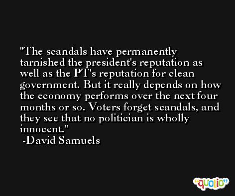 The scandals have permanently tarnished the president's reputation as well as the PT's reputation for clean government. But it really depends on how the economy performs over the next four months or so. Voters forget scandals, and they see that no politician is wholly innocent. -David Samuels