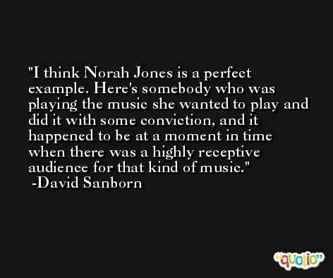 I think Norah Jones is a perfect example. Here's somebody who was playing the music she wanted to play and did it with some conviction, and it happened to be at a moment in time when there was a highly receptive audience for that kind of music. -David Sanborn