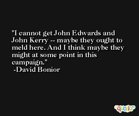 I cannot get John Edwards and John Kerry -- maybe they ought to meld here. And I think maybe they might at some point in this campaign. -David Bonior