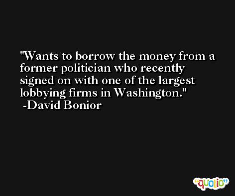 Wants to borrow the money from a former politician who recently signed on with one of the largest lobbying firms in Washington. -David Bonior