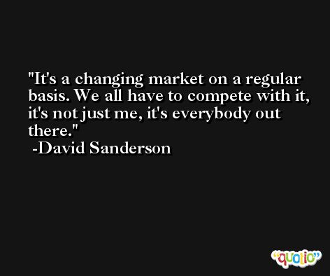 It's a changing market on a regular basis. We all have to compete with it, it's not just me, it's everybody out there. -David Sanderson