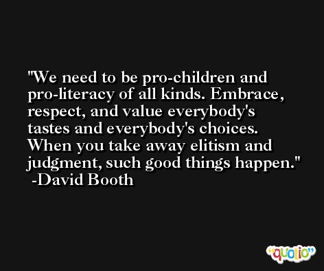 We need to be pro-children and pro-literacy of all kinds. Embrace, respect, and value everybody's tastes and everybody's choices. When you take away elitism and judgment, such good things happen. -David Booth