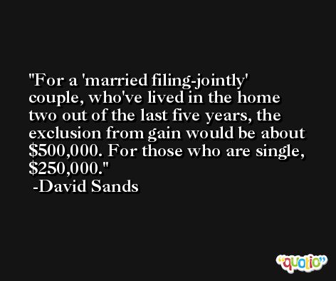 For a 'married filing-jointly' couple, who've lived in the home two out of the last five years, the exclusion from gain would be about $500,000. For those who are single, $250,000. -David Sands