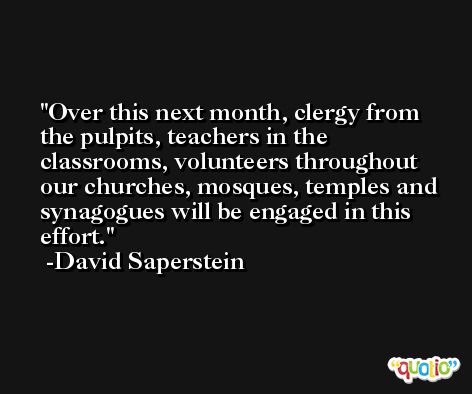 Over this next month, clergy from the pulpits, teachers in the classrooms, volunteers throughout our churches, mosques, temples and synagogues will be engaged in this effort. -David Saperstein