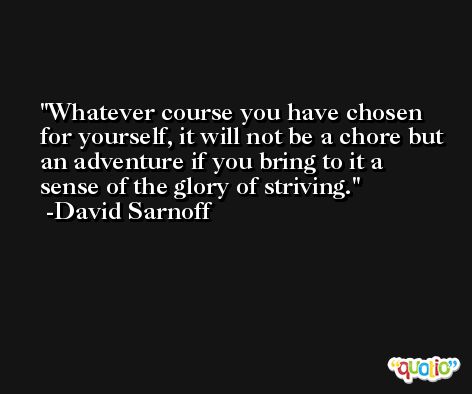 Whatever course you have chosen for yourself, it will not be a chore but an adventure if you bring to it a sense of the glory of striving. -David Sarnoff