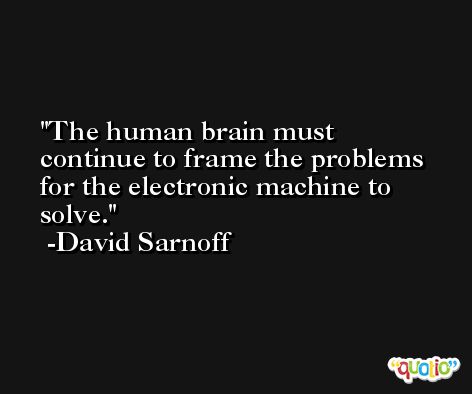 The human brain must continue to frame the problems for the electronic machine to solve. -David Sarnoff