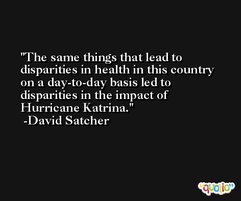 The same things that lead to disparities in health in this country on a day-to-day basis led to disparities in the impact of Hurricane Katrina. -David Satcher