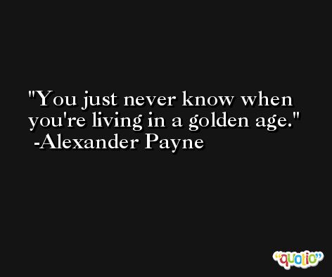 You just never know when you're living in a golden age. -Alexander Payne