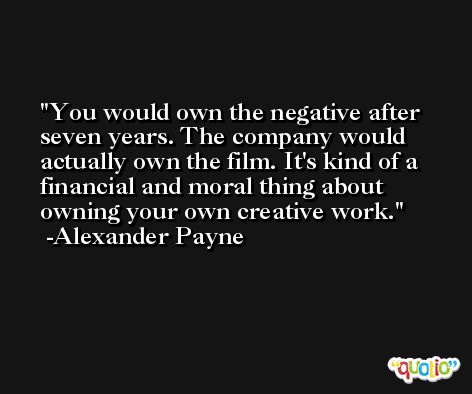 You would own the negative after seven years. The company would actually own the film. It's kind of a financial and moral thing about owning your own creative work. -Alexander Payne