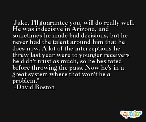 Jake, I'll guarantee you, will do really well. He was indecisive in Arizona, and sometimes he made bad decisions, but he never had the talent around him that he does now. A lot of the interceptions he threw last year were to younger receivers he didn't trust as much, so he hesitated before throwing the pass. Now he's in a great system where that won't be a problem. -David Boston