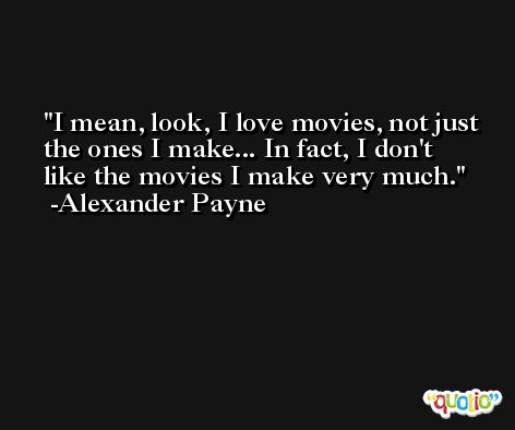I mean, look, I love movies, not just the ones I make... In fact, I don't like the movies I make very much. -Alexander Payne